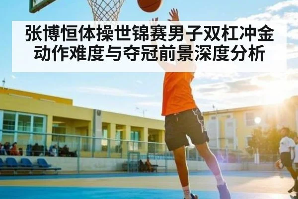 张博恒体操世锦赛男子双杠冲金动作难度与夺冠前景深度分析