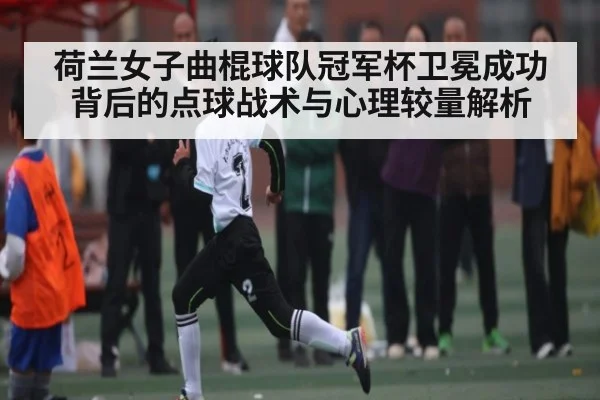 荷兰女子曲棍球队冠军杯卫冕成功背后的点球战术与心理较量解析